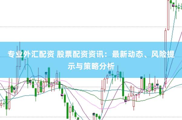 专业外汇配资 股票配资资讯：最新动态、风险提示与策略分析
