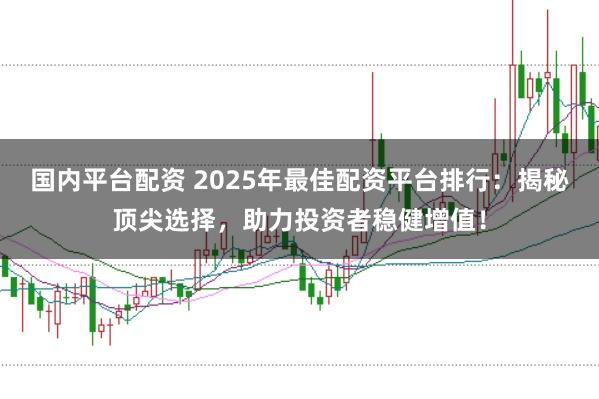 国内平台配资 2025年最佳配资平台排行：揭秘顶尖选择，助力投资者稳健增值！