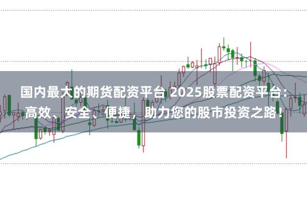 国内最大的期货配资平台 2025股票配资平台：高效、安全、便捷，助力您的股市投资之路！