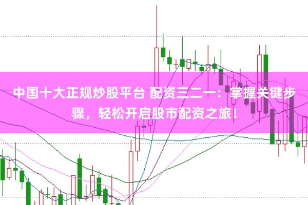 中国十大正规炒股平台 配资三二一：掌握关键步骤，轻松开启股市配资之旅！