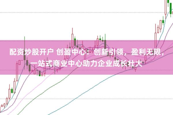配资炒股开户 创盈中心：创新引领，盈利无限，一站式商业中心助力企业成长壮大