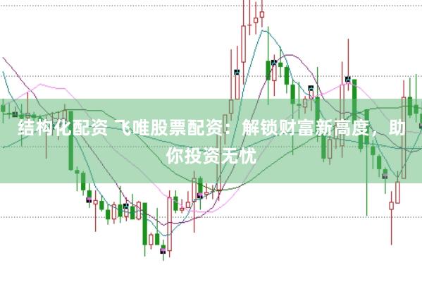 结构化配资 飞唯股票配资：解锁财富新高度，助你投资无忧