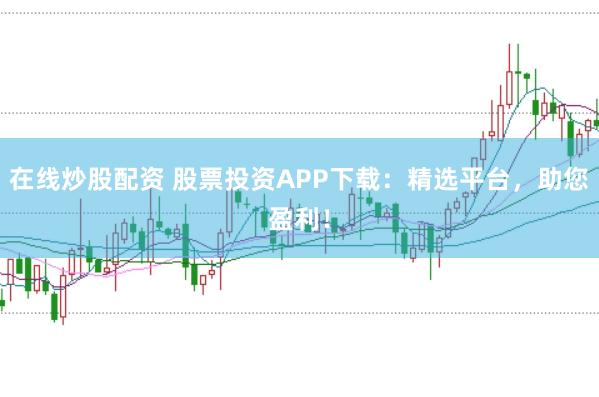 在线炒股配资 股票投资APP下载：精选平台，助您盈利！