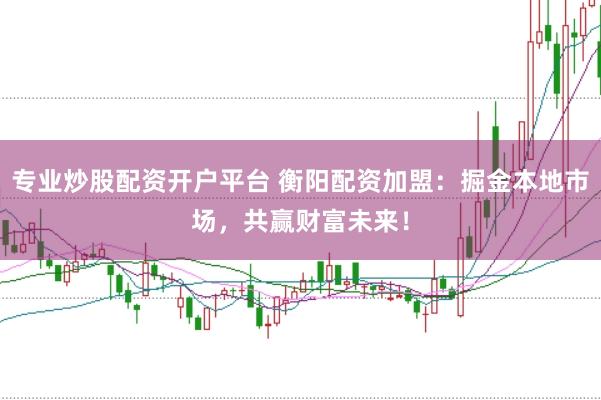 专业炒股配资开户平台 衡阳配资加盟：掘金本地市场，共赢财富未来！
