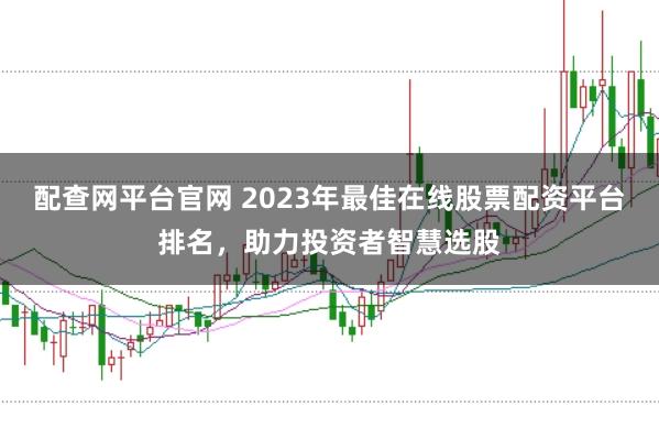 配查网平台官网 2023年最佳在线股票配资平台排名，助力投资者智慧选股