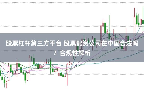 股票杠杆第三方平台 股票配资公司在中国合法吗？合规性解析