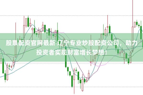 股票配资官网最新 辽宁专业炒股配资公司，助力投资者实现财富增长梦想！