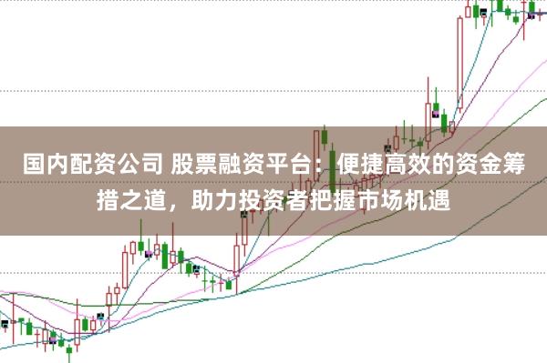 国内配资公司 股票融资平台：便捷高效的资金筹措之道，助力投资者把握市场机遇