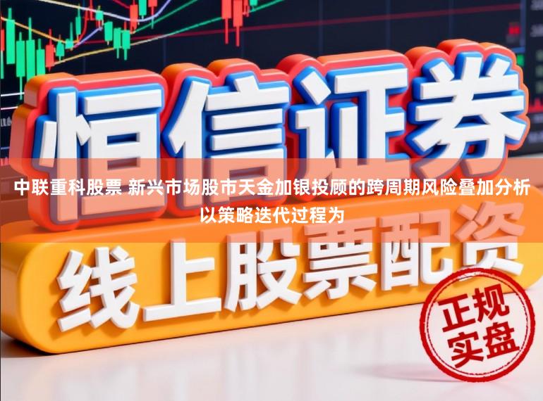 中联重科股票 新兴市场股市天金加银投顾的跨周期风险叠加分析以策略迭代过程为