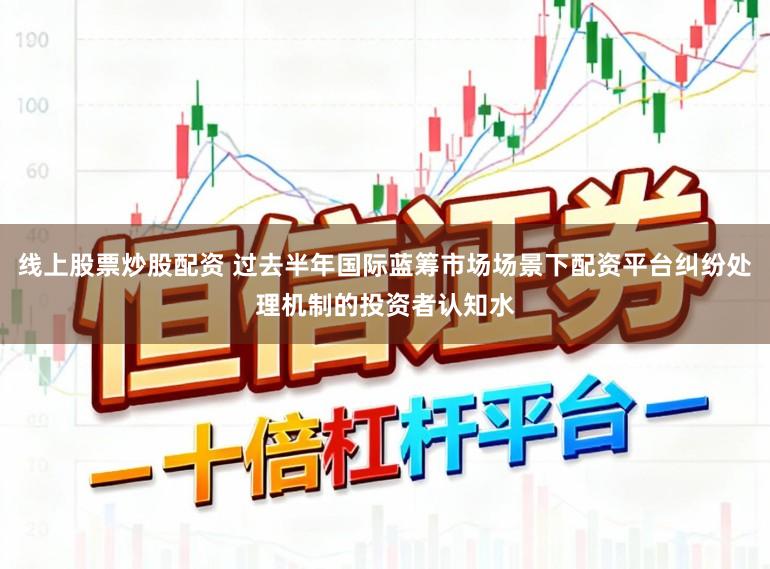线上股票炒股配资 过去半年国际蓝筹市场场景下配资平台纠纷处理机制的投资者认知水