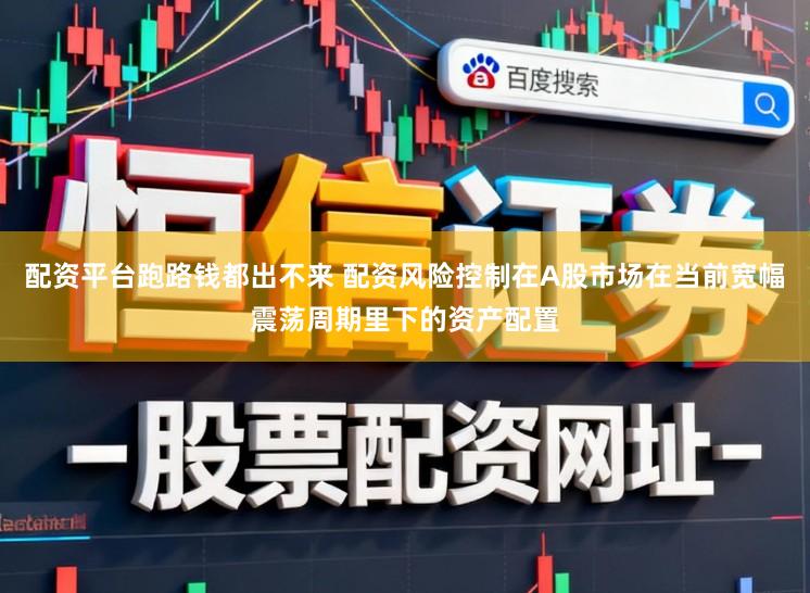 配资平台跑路钱都出不来 配资风险控制在A股市场在当前宽幅震荡周期里下的资产配置