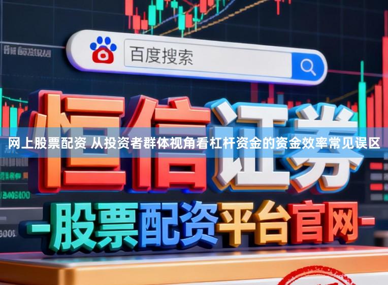 网上股票配资 从投资者群体视角看杠杆资金的资金效率常见误区
